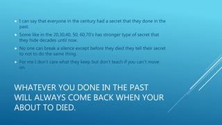 WHATEVER YOU DONE IN THE PAST
WILL ALWAYS COME BACK WHEN YOUR
ABOUT TO DIED.
 I can say that everyone in the century had a secret that they done in the
past.
 Some like in the 20,30,40, 50, 60,70’s has stronger type of secret that
they hide decades until now.
 No one can break a silence except before they died they tell their secret
to not to do the same thing.
 For me I don’t care what they keep but don’t teach if you can’t move
on.
 