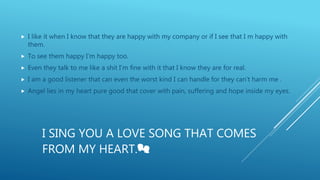 I SING YOU A LOVE SONG THAT COMES
FROM MY HEART.💏
 I like it when I know that they are happy with my company or if I see that I m happy with
them.
 To see them happy I‘m happy too.
 Even they talk to me like a shit I’m fine with it that I know they are for real.
 I am a good listener that can even the worst kind I can handle for they can’t harm me .
 Angel lies in my heart pure good that cover with pain, suffering and hope inside my eyes.
 