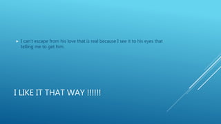 I LIKE IT THAT WAY !!!!!!
 I can’t escape from his love that is real because I see it to his eyes that
telling me to get him.
 