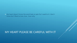 MY HEART PLEASE BE CAREFUL WITH IT
 My heart doesn’t know the word hate or pain for I used to it. I don’t
know but I liked to love, love , love only.
 
