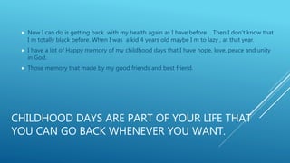 CHILDHOOD DAYS ARE PART OF YOUR LIFE THAT
YOU CAN GO BACK WHENEVER YOU WANT.
 Now I can do is getting back with my health again as I have before . Then I don’t know that
I m totally black before. When I was a kid 4 years old maybe I m to lazy , at that year.
 I have a lot of Happy memory of my childhood days that I have hope, love, peace and unity
in God.
 Those memory that made by my good friends and best friend.
 