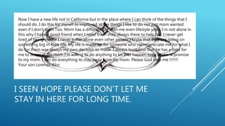 I SEEN HOPE PLEASE DON’T LET ME
STAY IN HERE FOR LONG TIME.
Now I have a new life not in California but in the place where I can think of the things that I
should do. I do this for myself to improved at the things I like to do not just mom wanted
even if I don’t want Too. Mom has a different life than me even lifestyle yeah. I m not alone in
this why I have a good friend when I need them they always there to help me. I never get
tired of being me for I never suffer alone even other people I know that they are going on
something big in their life. My life is made up for someone who can appreciate me for what I
do for them was always my own decision to made. I always trust God that he has a date for
me to scape at my mom I’m willing to do anything to let that happen even broke a promise
to my mom. I can do everything to stay away from my mom. Please God help me !!!!!!!
Your son Lorenzo Aloc
 