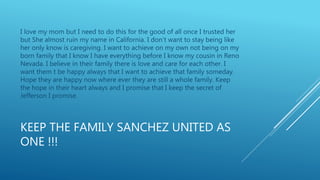 KEEP THE FAMILY SANCHEZ UNITED AS
ONE !!!
I love my mom but I need to do this for the good of all once I trusted her
but She almost ruin my name in California. I don’t want to stay being like
her only know is caregiving. I want to achieve on my own not being on my
born family that I know I have everything before I know my cousin in Reno
Nevada. I believe in their family there is love and care for each other. I
want them t be happy always that I want to achieve that family someday.
Hope they are happy now where ever they are still a whole family. Keep
the hope in their heart always and I promise that I keep the secret of
Jefferson I promise.
 