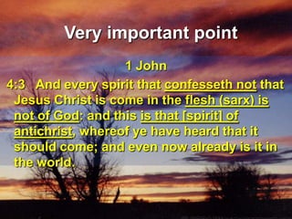 Very important point1 John 4:3   And every spirit that confesseth not that Jesus Christ is come in the flesh (sarx) is not of God: and this is that [spirit] of antichrist, whereof ye have heard that it should come; and even now already is it in the world. 