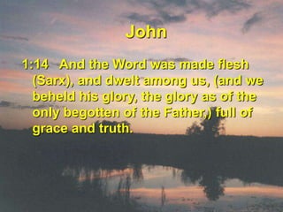 John1:14   And the Word was made flesh (Sarx), and dwelt among us, (and we beheld his glory, the glory as of the only begotten of the Father,) full of grace and truth. 
