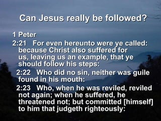 Can Jesus really be followed?1 Peter 2:21   For even hereunto were ye called: because Christ also suffered for us, leaving us an example, that ye should follow his steps:    2:22   Who did no sin, neither was guile found in his mouth:    2:23   Who, when he was reviled, reviled not again; when he suffered, he threatened not; but committed [himself] to him that judgeth righteously: 
