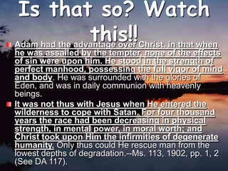 Is that so? Watch this!!Adam had the advantage over Christ, in that when he was assailed by the tempter, none of the effects of sin were upon him. He stood in the strength of perfect manhood, possessing the full vigor of mind and body. He was surrounded with the glories of Eden, and was in daily communion with heavenly beings. It was not thus with Jesus when He entered the wilderness to cope with Satan. For four thousand years the race had been decreasing in physical strength, in mental power, in moral worth; and Christ took upon Him the infirmities of degenerate humanity. Only thus could He rescue man from the lowest depths of degradation.--Ms. 113, 1902, pp. 1, 2 (See DA 117). 