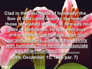Clad in the vestments of humanity, the Son of God came down to the level of those he wished to save. In him was no guile or sinfulness; he was ever pure and undefiled; yet he took upon him our sinful nature. Clothing his divinity with humanity, that he might associate with fallen humanity……………{RH, December 15, 1896 par. 7}