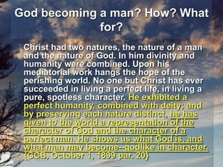 God becoming a man? How? What for?Christ had two natures, the nature of a man and the nature of God. In him divinity and humanity were combined. Upon his mediatorial work hangs the hope of the perishing world. No one but Christ has ever succeeded in living a perfect life, in living a pure, spotless character. He exhibited a perfect humanity, combined with deity; and by preserving each nature distinct, he has given to the world a representation of the character of God and the character of a perfect man. He shows us what God is, and what man may become--godlike in character.  {GCB, October 1, 1899 par. 20}