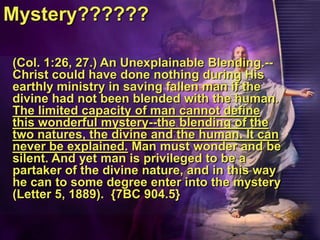Mystery??????(Col. 1:26, 27.) An Unexplainable Blending.--Christ could have done nothing during His earthly ministry in saving fallen man if the divine had not been blended with the human. The limited capacity of man cannot define this wonderful mystery--the blending of the two natures, the divine and the human. It can never be explained. Man must wonder and be silent. And yet man is privileged to be a partaker of the divine nature, and in this way he can to some degree enter into the mystery (Letter 5, 1889).  {7BC 904.5}