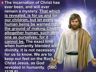 The incarnation of Christ has ever been, and will ever remain a mystery. That which is revealed, is for us and for our children, but let every human being be warned from the ground of making Christ altogether human, such an one as ourselves; for it cannot be. The exact time when humanity blended with divinity, it is not necessary for us to know. We are to keep our feet on the Rock Christ Jesus, as God revealed in humanity.  {5BC 1128.6}