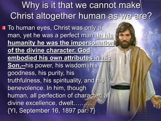 Why is it that we cannot make Christ altogether human as we are?To human eyes, Christ was only a man, yet he was a perfect man. In his humanity he was the impersonation of the divine character. God embodied his own attributes in his Son,--his power, his wisdom, his goodness, his purity, his truthfulness, his spirituality, and his benevolence. In him, though human, all perfection of character, all divine excellence, dwelt……..  {YI, September 16, 1897 par. 7}