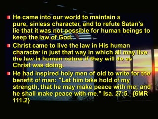 He came into our world to maintain a pure, sinless character, and to refute Satan's lie that it was not possible for human beings to keep the law of God.Christ came to live the law in His human character in just that way in which all may live the law in human nature if they will do as Christ was doing.He had inspired holy men of old to write for the benefit of man: "Let him take hold of my strength, that he may make peace with me; and he shall make peace with me." Isa. 27:5.  {6MR 111.2}