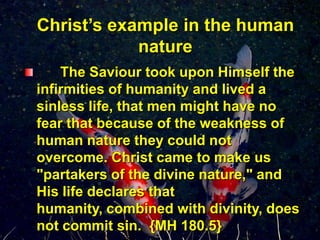 Christ’s example in the human nature      The Saviour took upon Himself the infirmities of humanity and lived a sinless life, that men might have no fear that because of the weakness of human nature they could not overcome.Christ came to make us "partakers of the divine nature," and His life declares that humanity, combined with divinity, does not commit sin.  {MH 180.5}