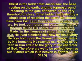	Christ is the ladder that Jacob saw, the base resting on the earth, and the topmost round reaching to the gate of heaven, to the very threshold of glory. If that ladder had failed by a single step of reaching the earth, we should have been lost. But Christ reaches us where we are. He took our nature and overcame, that we through taking His nature might overcome. Made "in the likeness of sinful flesh" (Rom. 8:3), He lived a sinless life. Now by His divinity He lays hold upon the throne of heaven, while by His humanity He reaches us. He bids us by faith in Him attain to the glory of the character of God. Therefore are we to be perfect, even as our "Father which is in heaven is perfect."  {DA 311.5}