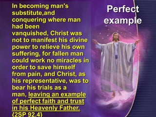In becoming man's substitute,and conquering where man had been vanquished, Christ was not to manifest his divine power to relieve his own suffering, for fallen man could work no miracles in order to save himself from pain, and Christ, as his representative, was to bear his trials as a man, leaving an example of perfect faith and trust in his Heavenly Father.  {2SP 92.4}Perfect example