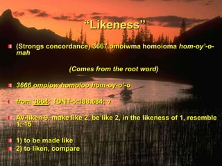 “Likeness”(Strongs concordance) 3667 omoiwma homoioma hom-oy’-o-mah(Comes from the root word)3666 omoiow homoioo hom-oy-o’-ofrom 3664; TDNT-5:188,684; v AV-liken 9, make like 2, be like 2, in the likeness of 1, resemble 1; 15 1) to be made like 2) to liken, compare