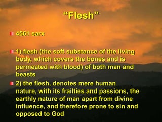 “Flesh”4561 sarx 1) flesh (the soft substance of the living body, which covers the bones and is permeated with blood) of both man and beasts 2) the flesh, denotes mere human nature, with its frailties and passions, the earthly nature of man apart from divine influence, and therefore prone to sin and opposed to God 