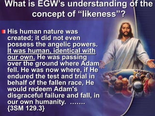 What is EGW’s understanding of the concept of “likeness”?His human nature was created; it did not even possess the angelic powers. It was human, identical with our own.He was passing over the ground where Adam fell. He was now where, if He endured the test and trial in behalf of the fallen race, He would redeem Adam's disgraceful failure and fall, in our own humanity. ……. {3SM 129.3}