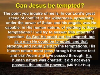 Can Jesus be tempted?The point you inquire of me is, In our Lord's great scene of conflict in the wilderness, apparently under the power of Satan and his angels, was He capable, in His human nature, of yielding to these temptations?I will try to answer this important question: As God He could not be tempted: but as a man He could be tempted, and that strongly, and could yield to the temptations. His human nature must pass through the same test and trial Adam and Eve passed through. His human nature was created; it did not even possess the angelic powers.  {MR 110-111.3}