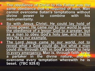 The obedience of Christ to His Father was the same obedience that is required of man. Man cannot overcome Satan's temptations without divine power to combine with his instrumentality. So with Jesus Christ; He could lay hold of divine power. He came not to our world to give the obedience of a lesser God to a greater, but as a man to obey God's holy law, and in this way He is our example. The Lord Jesus came to our world, not to reveal what a God could do, but what a man could do, through faith in God's power to help in every emergency. Man is, through faith, to be a partaker in the divine nature, and to overcome every temptation wherewith he is beset.  {7BC 929.6}