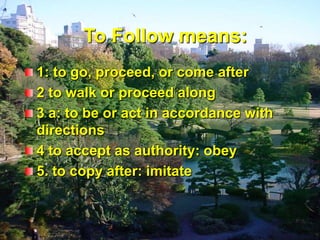 To Follow means:1: to go, proceed, or come after 2 to walk or proceed along 3 a: to be or act in accordance with  directions4 to accept as authority: obey 5. to copy after: imitate