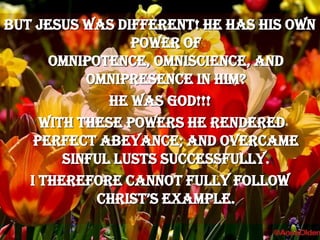 But Jesus was different! He has His own power of omnipotence, omniscience, and  omnipresence in him?He was God!!! with these powers he rendered perfect abeyance; and overcame sinful lusts successfully.I therefore cannot fully follow Christ’s example.