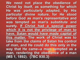	We need not place the obedience of Christ by itself, as something for which He was particularly adapted, by His particular divine nature, for He stood before God as man's representative and was tempted as man's substitute and surety. If Christ had a special power which it is not the privilege of man to have, Satan would have made capital of this matter. The work of Christ was to take from the claims of Satan his control of man, and He could do this only in the way that He came--a man, tempted as a man, rendering the obedience of a man (MS 1, 1892).  {7BC 930.3}