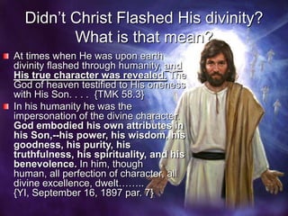 Didn’t Christ Flashed His divinity? What is that mean?At times when He was upon earth divinity flashed through humanity, and His true character was revealed. The God of heaven testified to His oneness with His Son. . . .  {TMK 58.3}In his humanity he was the impersonation of the divine character. God embodied his own attributes in his Son,--his power, his wisdom, his goodness, his purity, his truthfulness, his spirituality, and his benevolence. In him, though human, all perfection of character, all divine excellence, dwelt……..  {YI, September 16, 1897 par. 7}
