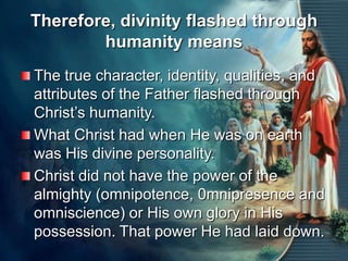 Therefore, divinity flashed through humanity meansThe true character, identity, qualities, and attributes of the Father flashed through Christ’s humanity.What Christ had when He was on earth was His divine personality.Christ did not have the power of the almighty (omnipotence, 0mnipresence and omniscience) or His own glory in His possession. That power He had laid down.