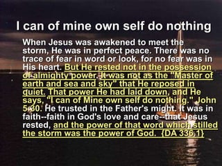 I can of mine own self do nothing	When Jesus was awakened to meet the storm, He was in perfect peace. There was no trace of fear in word or look, for no fear was in His heart. But He rested not in the possession of almighty power. It was not as the "Master of earth and sea and sky" that He reposed in quiet.That power He had laid down, and He says, "I can of Mine own self do nothing." John 5:30. He trusted in the Father's might. It was in faith--faith in God's love and care--that Jesus rested, and the power of that word which stilled the storm was the power of God.  {DA 336.1}