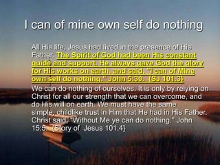 I can of mine own self do nothing	All His life, Jesus had lived in the presence of His Father. The Spirit of God had been His constant guide and support. He always gave God the glory for His works on earth, and said, "I can of Mine own self do nothing." John 5:30.  {SJ 101.3}     	We can do nothing of ourselves. It is only by relying on Christ for all our strength that we can overcome, and do His will on earth. We must have the same simple, childlike trust in Him that He had in His Father. Christ said, "Without Me ye can do nothing." John 15:5.  {Story of  Jesus 101.4}