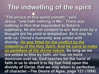 The indwelling of the spirit 	"The prince of this world cometh," said Jesus, "and hath nothing in Me." There was nothing in Him that responded to Satan's sophistry. He did not consent to sin. Not even by a thought did He yield to temptation. So it may be with us. Christ's humanity was united with divinity; He was fitted for the conflict by the indwelling of the Holy Spirit. And He came to make us partakers of the divine nature. So long as we are united to Him by faith, sin has no more dominion over us. God reaches for the hand of faith in us to direct it to lay fast hold upon the divinity of Christ, that we may attain to perfection of character.--The Desire of Ages, page 123 (1898). 