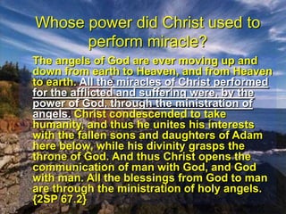 Whose power did Christ used to perform miracle? 	The angels of God are ever moving up and down from earth to Heaven, and from Heaven to earth. All the miracles of Christ performed for the afflicted and suffering were, by the power of God, through the ministration of angels. Christ condescended to take humanity, and thus he unites his interests with the fallen sons and daughters of Adam here below, while his divinity grasps the throne of God. And thus Christ opens the communication of man with God, and God with man. All the blessings from God to man are through the ministration of holy angels.  {2SP 67.2} 