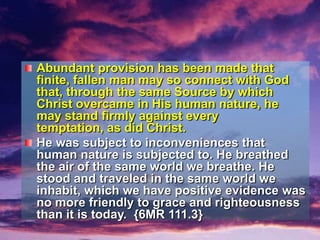 Abundant provision has been made that finite, fallen man may so connect with God that, through the same Source by which Christ overcame in His human nature, he may stand firmly against every temptation, as did Christ.He was subject to inconveniences that human nature is subjected to. He breathed the air of the same world we breathe. He stood and traveled in the same world we inhabit, which we have positive evidence was no more friendly to grace and righteousness than it is today.  {6MR 111.3}
