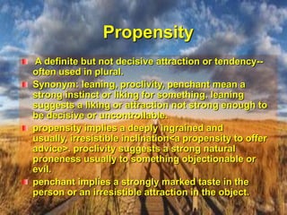 Propensity A definite but not decisive attraction or tendency--often used in plural.Synonym: leaning, proclivity, penchant mean a strong instinct or liking for something. leaning suggests a liking or attraction not strong enough to be decisive or uncontrollable. propensity implies a deeply ingrained and usually, irresistible inclination<a propensity to offer advice>. proclivity suggests a strong natural proneness usually to something objectionable or evil.penchant implies a strongly marked taste in the person or an irresistible attraction in the object.