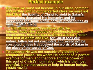Perfect exampleBut here we must not become in our ideas common and earthly, and in our perverted ideas we must not think that the liability of Christ to yield to Satan's temptations degraded His humanity and He possessed the same sinful, corrupt propensities as man.  {16MR 182.2}     The divine nature, combined with the human, made Him capable of yielding to Satan's temptations. Here the test to Christ was far greater than that of Adam and Eve, for Christ took our nature, fallen but not corrupted, and would not be corrupted unless He received the words of Satan in the place of the words of God. To suppose He was not capable of yielding to temptation places Him where He cannot be a perfect example for man, and the force and the power of this part of Christ's humiliation, which is the most eventful, is no instruction or help to human beings.  {16MR 182.3}