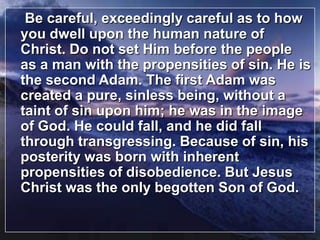 Be careful, exceedingly careful as to how you dwell upon the human nature of Christ. Do not set Him before the people as a man with the propensities of sin. He is the second Adam. The first Adam was created a pure, sinless being, without a taint of sin upon him; he was in the image of God. He could fall, and he did fall through transgressing. Because of sin, his posterity was born with inherent propensities of disobedience. But Jesus Christ was the only begotten Son of God.