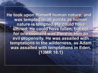 He took upon Himself human nature, and was tempted in all points as human nature is tempted. He could have sinned; He could have fallen, but not for one moment was there in Him an evil propensity. He was assailed with temptations in the wilderness, as Adam was assailed with temptations in Eden.  {13MR 18.1}