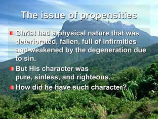 The issue of propensitiesChrist had a physical nature that was deteriorated, fallen, full of infirmities and weakened by the degeneration due to sin.But His character was pure, sinless, and righteous.How did he have such character?
