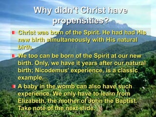 Why didn’t Christ have propensities?Christ was born of the Spirit. He had had His new birth simultaneously with His natural birth.We too can be born of the Spirit at our new birth. Only, we have it years after our natural birth; Nicodemus’ experience, is a classic example.A baby in the womb can also have such experience. We only have to learn from Elizabeth, the mother of John the Baptist. Take note of the next slide.