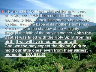 He who said, "Suffer the little children to come unto Me, and forbid them not," still invites the mothers to lead up their little ones to be blessed by Him. Even the babe in its mother's arms may dwell as under the shadow of the Almighty through the faith of the praying mother. John the Baptist was filled with the Holy Spirit from his birth.If we will live in communion with God, we too may expect the divine Spirit to mold our little ones, even from their earliest moments.  {DA 512.3}