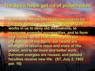 The Spirit helps get rid of propensitiesWhile we yield ourselves as instruments for the Holy Spirit's working, the grace of God works in us to deny old inclinations, to overcome powerful propensities, and to form new habits. As we cherish and obey the promptings of the Spirit, our hearts are enlarged to receive more and more of His power, and to do more and better work. Dormant energies are roused, and palsied faculties receive new life:  {ST, July 2, 1902 par. 16}