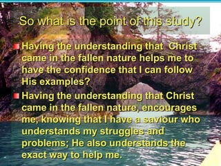 So what is the point of this study?Having the understanding that  Christ came in the fallen nature helps me to have the confidence that I can follow His examples?Having the understanding that Christ came in the fallen nature, encourages me, knowing that I have a saviour who understands my struggles and problems; He also understands the exact way to help me.