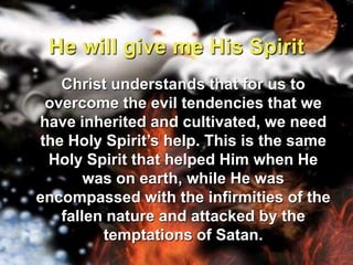 He will give me His Spirit	Christ understands that for us to overcome the evil tendencies that we have inherited and cultivated, we need the Holy Spirit’s help. This is the same Holy Spirit that helped Him when He was on earth, while He was encompassed with the infirmities of the fallen nature and attacked by the temptations of Satan.