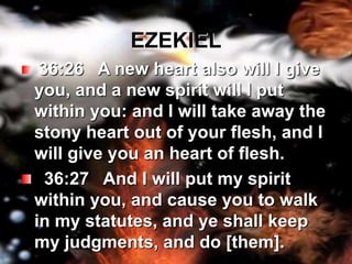EZEKIEL36:26   A new heart also will I give you, and a new spirit will I put within you: and I will take away the stony heart out of your flesh, and I will give you an heart of flesh.    36:27   And I will put my spirit within you, and cause you to walk in my statutes, and ye shall keep my judgments, and do [them].  