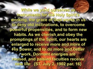 While we yield ourselves as instruments for the Holy Spirit's working, the grace of God works in us to deny old inclinations, to overcome powerful propensities, and to form new habits. As we cherish and obey the promptings of the Spirit, our hearts are enlarged to receive more and more of His power, and to do more and better work. Dormant energies are roused, and palsied faculties receive new life:  {ST, July 2, 1902 par. 16}