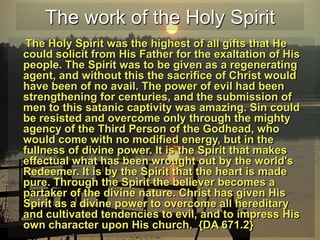 The work of the Holy SpiritThe Holy Spirit was the highest of all gifts that He could solicit from His Father for the exaltation of His people. The Spirit was to be given as a regenerating agent, and without this the sacrifice of Christ would have been of no avail. The power of evil had been strengthening for centuries, and the submission of men to this satanic captivity was amazing. Sin could be resisted and overcome only through the mighty agency of the Third Person of the Godhead, who would come with no modified energy, but in the fullness of divine power. It is the Spirit that makes effectual what has been wrought out by the world's Redeemer. It is by the Spirit that the heart is made pure. Through the Spirit the believer becomes a partaker of the divine nature. Christ has given His Spirit as a divine power to overcome all hereditary and cultivated tendencies to evil, and to impress His own character upon His church.  {DA 671.2}