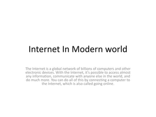 Internet In Modern world
The Internet is a global network of billions of computers and other
electronic devices. With the Internet, it's possible to access almost
any information, communicate with anyone else in the world, and
do much more. You can do all of this by connecting a computer to
the Internet, which is also called going online.
 
