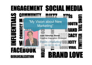 ENGAGEMENT SOCIAL MEDIA
    COMMUNITY BUZZ KPIs
INFLUENTIALS




                                                                                 LONG TAIL
               MANAGEMENT about New
                   “My Vision
                                         WORD OF MOUTH
               CONNECT
                                Marketing”



                                  RECOMMENDATION
                         INTERAC                     BRAND



                                                   TIPPING POINT
                         TION                    ADVOCACY




                                                                                 TWITTER
                                 Juan Sánchez Bonet 
                                  Creative Inspiration Strategist


    WEB 2.0                                                        PUBLICITY
                                                                   GOING VIRAL
 FACEBOOK
 GEOLOCALIZATION                                   BRAND LOVE
 